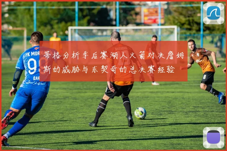 蒂格分析季后赛湖人火箭对决詹姆斯的威胁与东契奇的总决赛经验