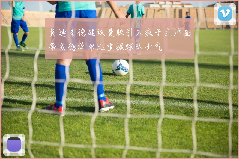 费迪南德建议曼联引入疯子主帅孔蒂或德泽尔比重振球队士气