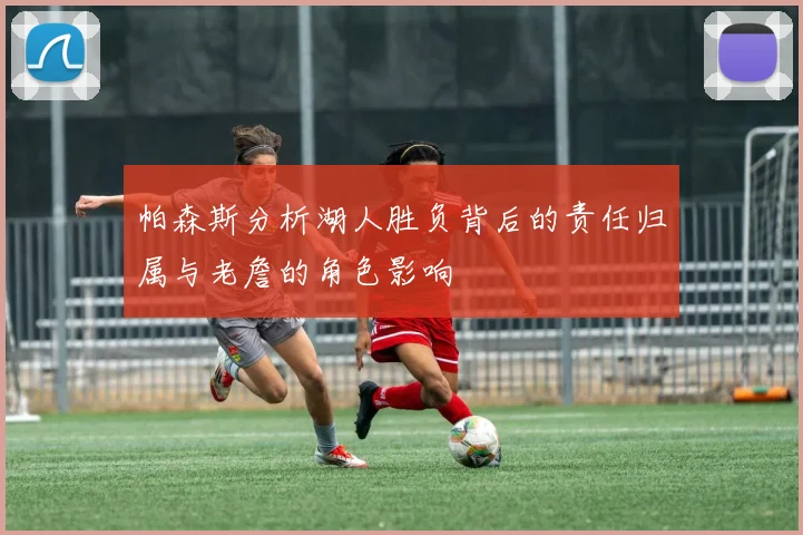帕森斯分析湖人胜负背后的责任归属与老詹的角色影响