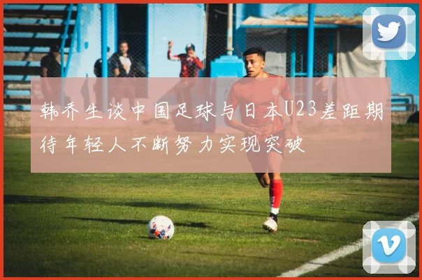 韩乔生谈中国足球与日本U23差距期待年轻人不断努力实现突破