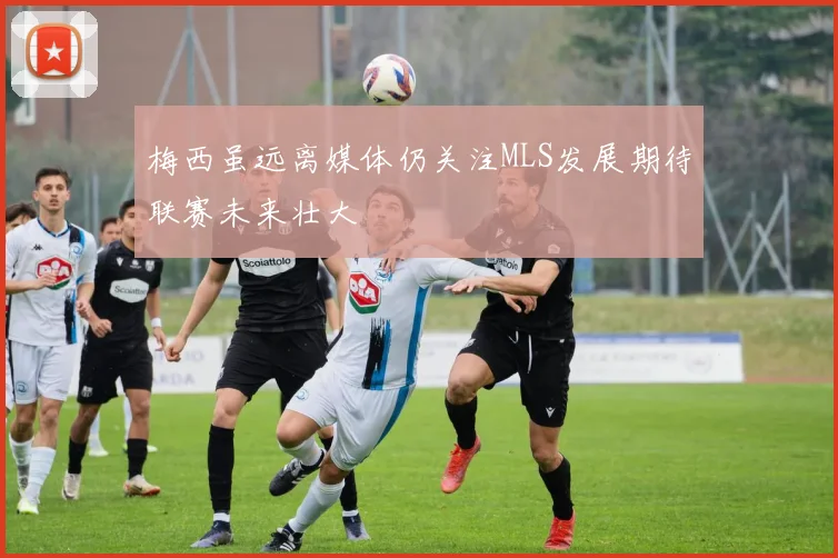 梅西虽远离媒体仍关注MLS发展期待联赛未来壮大