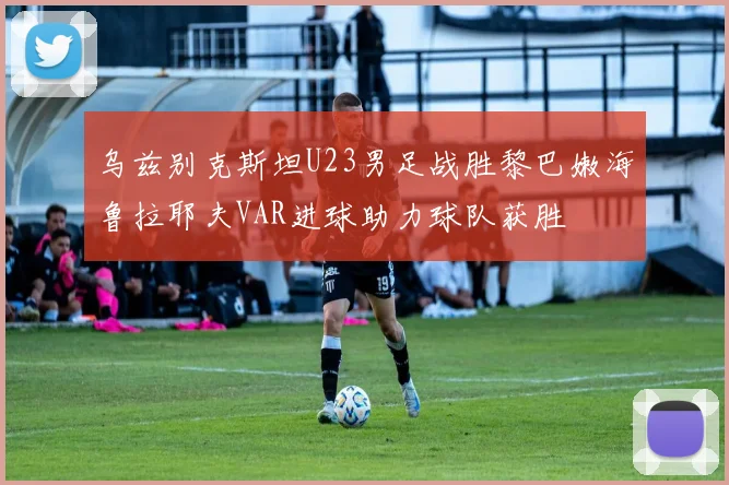 乌兹别克斯坦U23男足战胜黎巴嫩海鲁拉耶夫VAR进球助力球队获胜