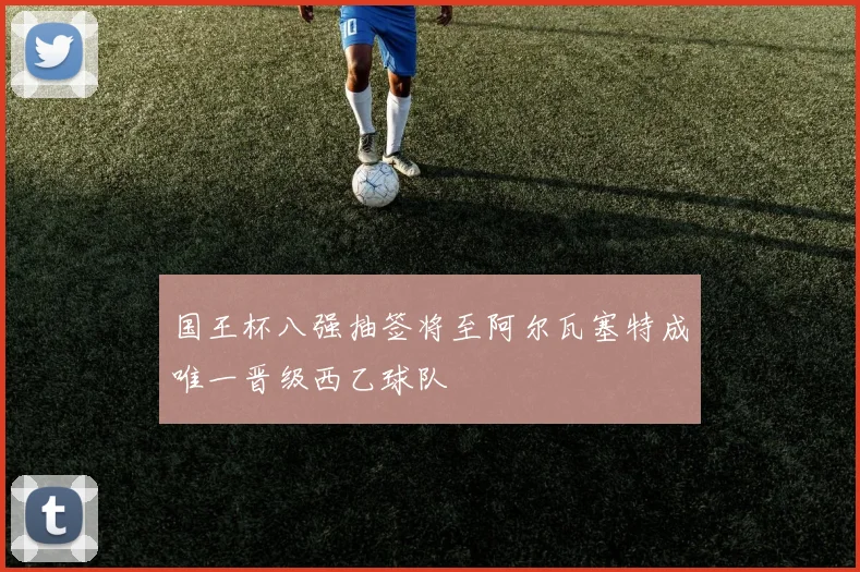 国王杯八强抽签将至阿尔瓦塞特成唯一晋级西乙球队