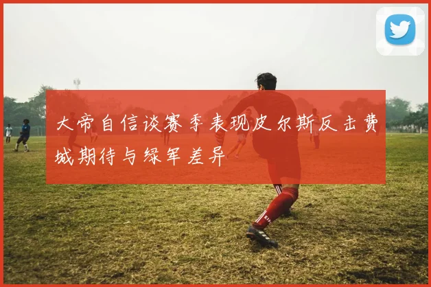 大帝自信谈赛季表现皮尔斯反击费城期待与绿军差异