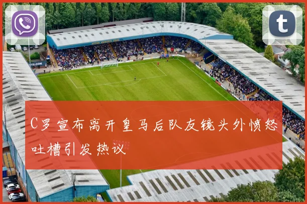C罗宣布离开皇马后队友镜头外愤怒吐槽引发热议