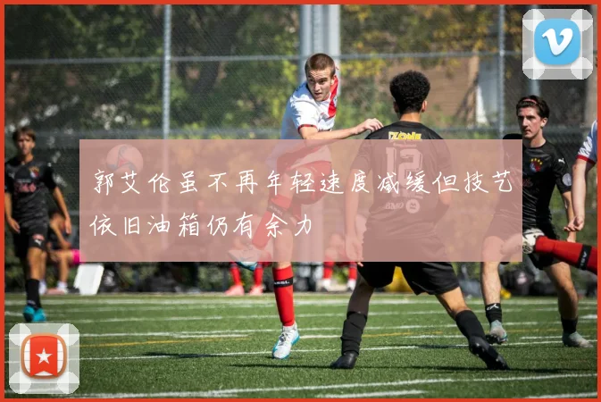 郭艾伦虽不再年轻速度减缓但技艺依旧油箱仍有余力