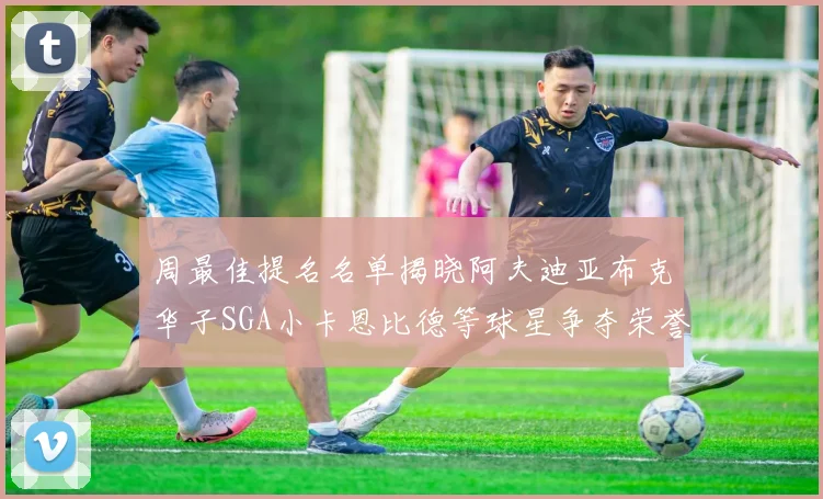 周最佳提名名单揭晓阿夫迪亚布克华子SGA小卡恩比德等球星争夺荣誉