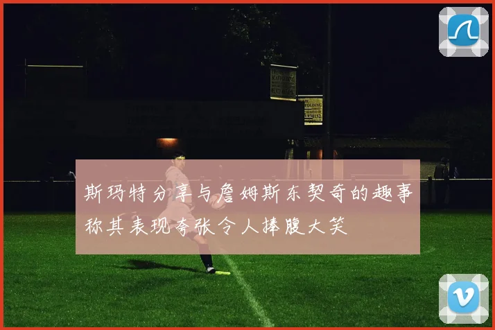 斯玛特分享与詹姆斯东契奇的趣事称其表现夸张令人捧腹大笑